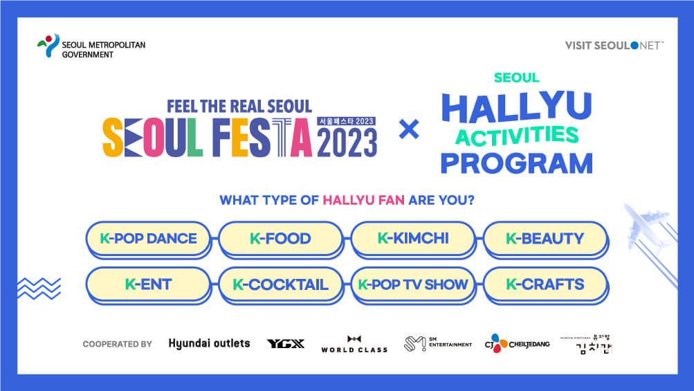 SEOUL METROPOLITAN GOVERNMNET LOGO / VISIT SEOUL NET LOGO / FEEL THE REAL SEOUL SEOUL FESTA 2023 SEOUL FESTA 2023 X SEOUL HALLYU ACTIVITIES PROGRAM / WHAT TYPE OF HALLYU FAN ARE YOU? / K-POP DANCE, K-FOOD, K-KIMCHI, K-BEAUTY, K-ENT, K-COCKTAIL, K-POP TV SHOW, K-CRAFTS / COOPERATED BY Hyundai outlets, YGX, WORLD CLASS, SM ENTERTAINMENT, CJ CHEILJEDANG, 뮤지엄 김치간