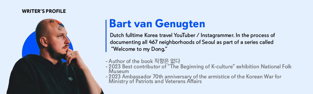 Writer’s Profile
Bart van Genugten
Dutch fulltime Korea travel YouTuber / Instagrammer.
In the process of documenting all 467 neighborhoods of Seoul as part of a series called Welcome to my Dong.
- Author of the book 직항은 없다
- 2023 Best contributor of The Beginning of K-culture exhibition National Folk Museum
- 2023 Ambassador 70th anniversary of the armistice of the Korean War for Ministry of Patriots and Veterans Affairs