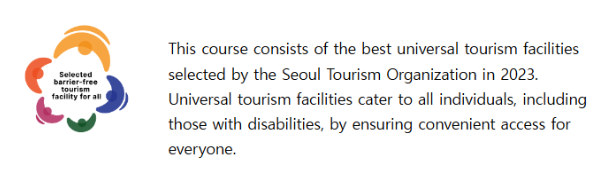 This course consists of the excellent universal tourism facilities selected by the Seoul Tourism Organization in 2023. Universal tourism facilities cater to all individuals, including those with disabilities, by ensuring convenient access for everyone.