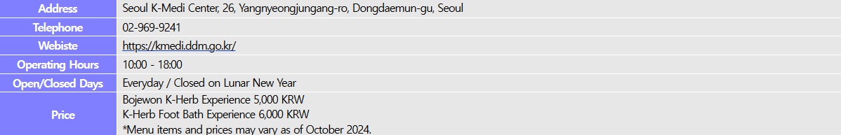 Address: Seoul K-Medi Center, 26, Yangnyeongjungang-ro, Dongdaemun-gu, Seoul Telephone: 02-969-9241Website: https://kmedi.ddm.go.kr/, Operating Hours: 10:00-18:00, Open/Closed Days: Everyday / Closed on Lunar New Year, Price: Bojewon K-Herb Experience 5,000 KRWK-Herb Foot Bath Experience 6,000 KRW*Menu items and prices may vary as of October 2024.