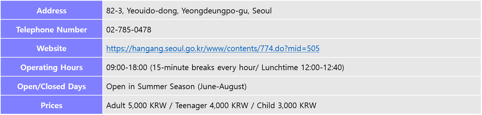 Address: 82-3, Yeouido-dong, Yeongdeungpo-gu, Seoul, Telephone Number: 02-785-0478, Website: https://hangang.seoul.go.kr/www/contents/774.do?mid=505, Operating Hours: 09:00-18:00 (15-minute breaks every hour/ Lunchtime 12:00-12:40), Open/Closed Days: Open in Summer Season (June-August), Prices: Adult 5,000 KRW / Teenager 4,000 KRW / Child 3,000 KRW