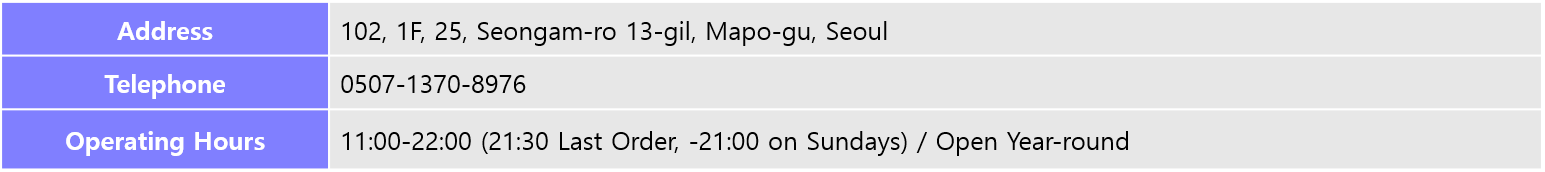 Address: 102, 1F, 25, Seongam-ro 13-gil, Mapo-gu, Seoul, Telephone: 0507-1370-8976, Operating Hours: 11:00-22:00 (21:30 Last Order, -21:00 on Sundays) / Open Year-round