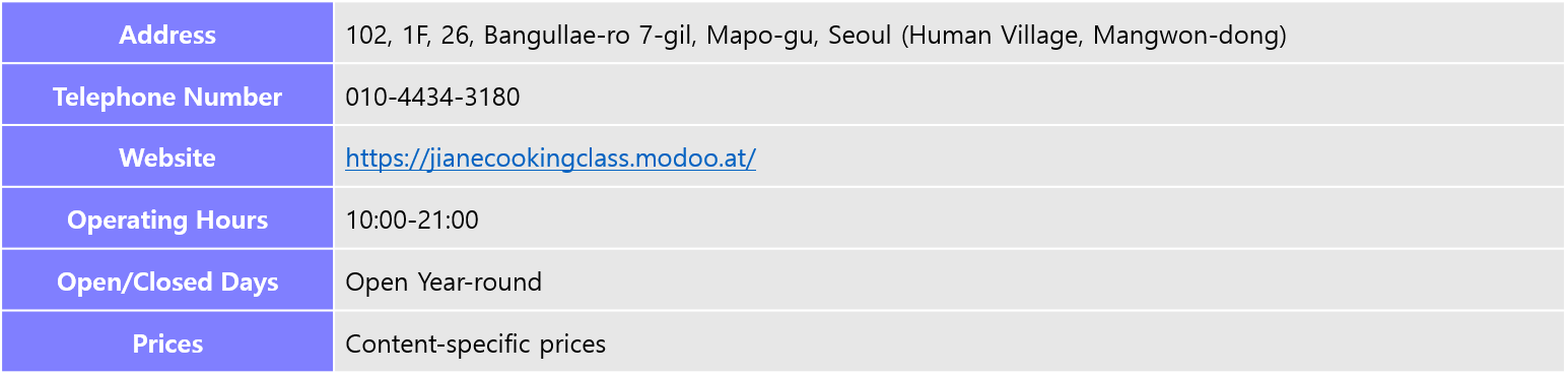 Address: 102, 1F, 26, Bangullae-ro 7-gil, Mapo-gu, Seoul (Human Village, Mangwon-dong), Telephone Number: 010-4434-3180, Website: https://jianecookingclass.modoo.at/, Operating Hours: 10:00-21:00, Open/Closed Days: Open Year-round, Prices: Content-specific prices