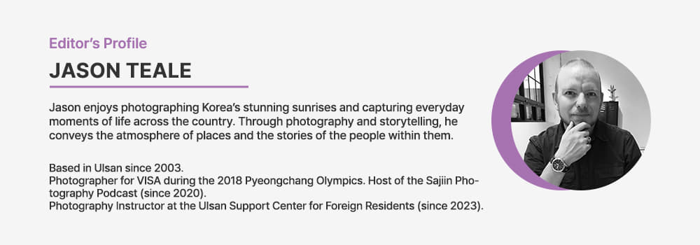Editor's Profile / Jason Teale Jason enjoys photographing Korea’s stunning sunrises and capturing everyday moments of life across the country. Through photography and storytelling, he conveys the atmosphere of places and the stories of the people within them. Based in Ulsan since 2003. Photographer for VISA during the 2018 Pyeongchang Olympics. Host of the Sajiin Photography Podcast (since 2020). Photography Instructor at the Ulsan Support Center for Foreign Residents (since 2023).