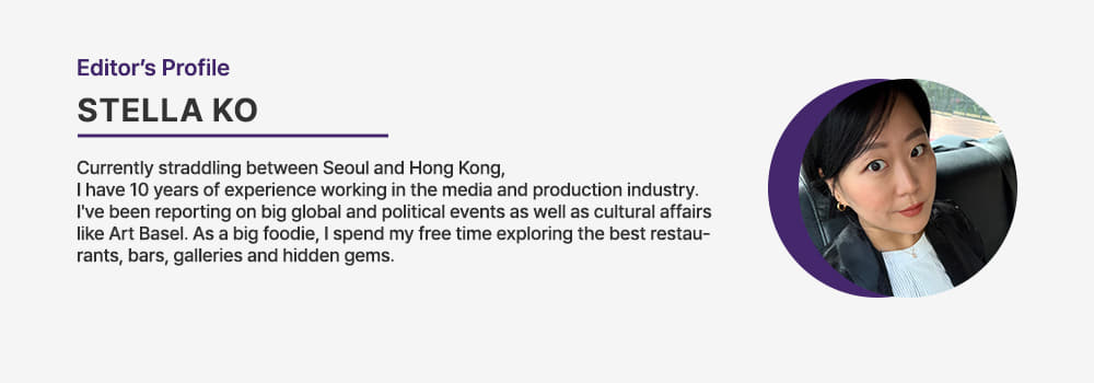 Editor. STELLA KO/Currently straddling between Seoul and Hong Kong, I have 10 years of experience working in the media and production industry. Ive been reporting on big global and political events as well as cultural affairs like Art Basel. As a big foodie, I spend my free time exploring the best restaurants, bars, galleries and hidden gems.