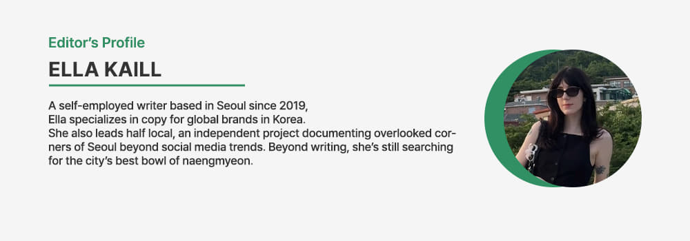 Editor.Ella Kaill/A self-employed writer based in Seoul since 2019, Ella specializes in copy for global brands in Korea. She also leads half local, an independent project documenting overlooked corners of Seoul beyond social media trends. Beyond writing, she’s still searching for the city’s best bowl of naengmyeon.