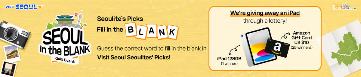 VISIT SEOUL NET/sto SEOUL TOURISM ORGANIZATION/SEOUL in the BLANK/Quiz Event/Seoulite's Picks Fill in the BLANK/Guess the correct word to fill in the blank in <br />Visit Seoul Seoulites' Picks!/We're giving away an iPad through a lottery!/iPad 128GB(1 winner)/Amazon Gift Card US $10(25 winners)