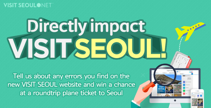 VISIT SEOUL NET Directly impact VISIT SEOUL Tell us about any errors you find on the new VISIT SEOUL website and win a chance at a roundtrip plane ticket to Seoul